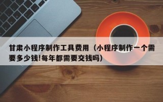 临邑甘肃小程序制作工具费用（小程序制作一个需要多少钱!每年都需要交钱吗）