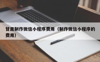临邑甘肃制作微信小程序费用（制作微信小程序的费用）