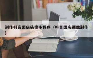 临邑制作抖音国庆头像小程序（抖音国庆图像制作）