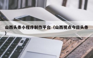 临邑山西头条小程序制作平台（山西视点今日头条）